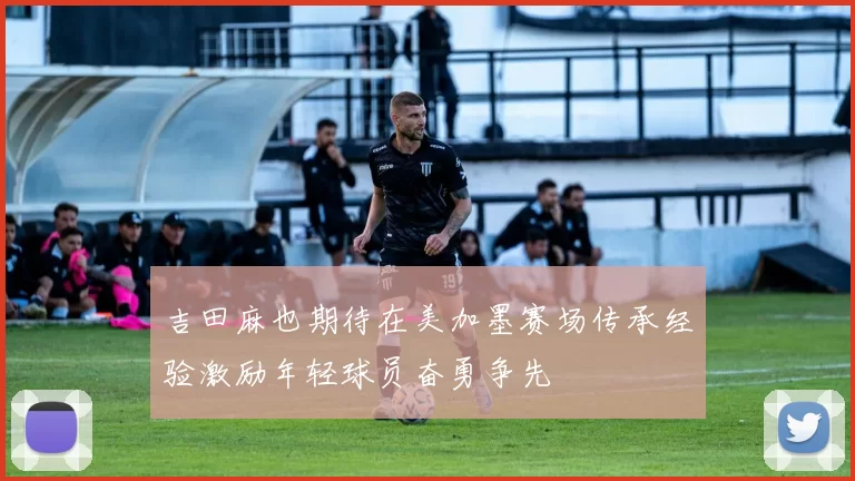 吉田麻也期待在美加墨赛场传承经验激励年轻球员奋勇争先