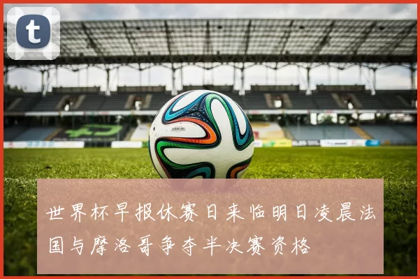 世界杯早报休赛日来临明日凌晨法国与摩洛哥争夺半决赛资格