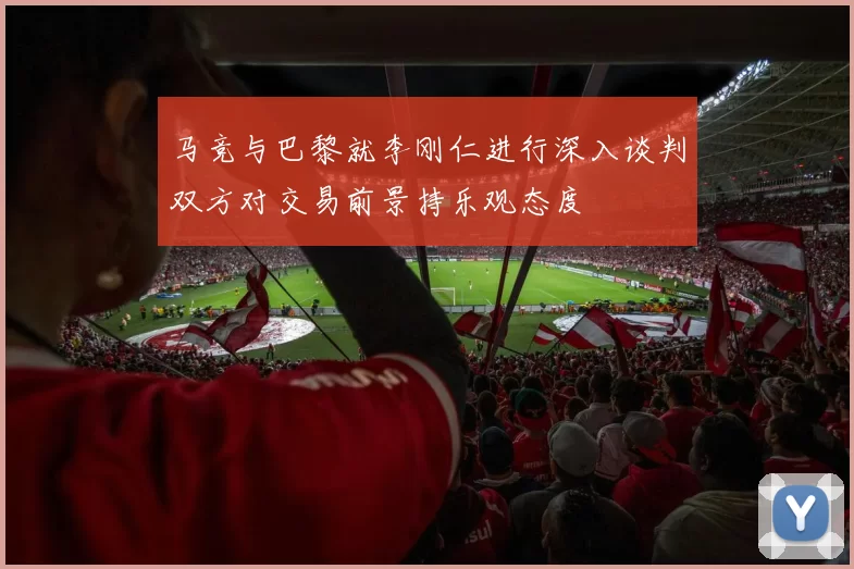 马竞与巴黎就李刚仁进行深入谈判双方对交易前景持乐观态度